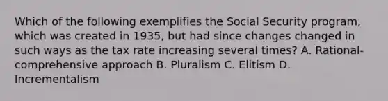 Which of the following exemplifies the Social Security program, which was created in 1935, but had since changes changed in such ways as the tax rate increasing several times? A. Rational-comprehensive approach B. Pluralism C. Elitism D. Incrementalism