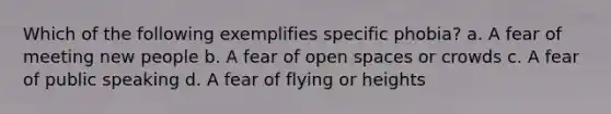 Which of the following exemplifies specific phobia? a. A fear of meeting new people b. A fear of open spaces or crowds c. A fear of public speaking d. A fear of flying or heights