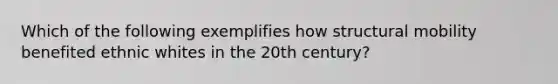 Which of the following exemplifies how structural mobility benefited ethnic whites in the 20th century?