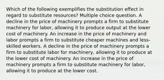 Which of the following exemplifies the substitution effect in regard to substitute resources? Multiple choice question. A decline in the price of machinery prompts a firm to substitute machinery for labor, allowing it to produce output at the lower cost of machinery. An increase in the price of machinery and labor prompts a firm to substitute cheaper machines and less-skilled workers. A decline in the price of machinery prompts a firm to substitute labor for machinery, allowing it to produce at the lower cost of machinery. An increase in the price of machinery prompts a firm to substitute machinery for labor, allowing it to produce at the lower cost.