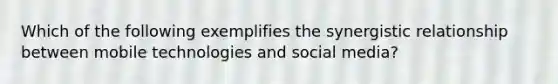 Which of the following exemplifies the synergistic relationship between mobile technologies and social media?