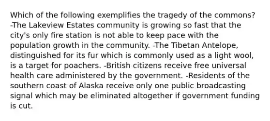 Which of the following exemplifies the tragedy of the commons? -The Lakeview Estates community is growing so fast that the city's only fire station is not able to keep pace with the population growth in the community. -The Tibetan Antelope, distinguished for its fur which is commonly used as a light wool, is a target for poachers. -British citizens receive free universal health care administered by the government. -Residents of the southern coast of Alaska receive only one public broadcasting signal which may be eliminated altogether if government funding is cut.