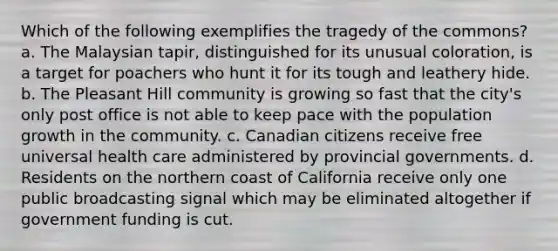 Which of the following exemplifies the tragedy of the commons? a. The Malaysian tapir, distinguished for its unusual coloration, is a target for poachers who hunt it for its tough and leathery hide. b. The Pleasant Hill community is growing so fast that the city's only post office is not able to keep pace with the population growth in the community. c. Canadian citizens receive free universal health care administered by provincial governments. d. Residents on the northern coast of California receive only one public broadcasting signal which may be eliminated altogether if government funding is cut.
