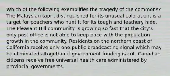 Which of the following exemplifies the tragedy of the commons? The Malaysian tapir, distinguished for its unusual coloration, is a target for poachers who hunt it for its tough and leathery hide. The Pleasant Hill community is growing so fast that the city's only post office is not able to keep pace with the population growth in the community. Residents on the northern coast of California receive only one public broadcasting signal which may be eliminated altogether if government funding is cut. Canadian citizens receive free universal health care administered by provincial governments.