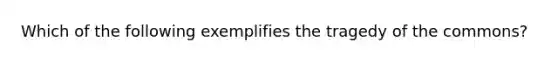 Which of the following exemplifies the tragedy of the commons?