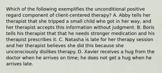 Which of the following exemplifies the unconditional positive regard component of client-centered therapy? A. Abby tells her therapist that she tripped a small child who got in her way, and her therapist accepts this information without judgment. B. Boris tells his therapist that that he needs stronger medication and his therapist prescribes it. C. Natasha is late for her therapy session and her therapist believes she did this because she unconsciously dislikes therapy. D. Xavier receives a hug from the doctor when he arrives on time; he does not get a hug when he arrives late.