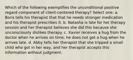 Which of the following exemplifies the unconditional positive regard component of client-centered therapy? Select one: a. Boris tells his therapist that that he needs stronger medication and his therapist prescribes it. b. Natasha is late for her therapy session and her therapist believes she did this because she unconsciously dislikes therapy. c. Xavier receives a hug from the doctor when he arrives on time; he does not get a hug when he arrives late. d. Abby tells her therapist that she tripped a small child who got in her way, and her therapist accepts this information without judgment.