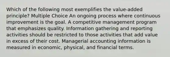 Which of the following most exemplifies the value-added principle? Multiple Choice An ongoing process where <a href='https://www.questionai.com/knowledge/k06RvYjkS3-continuous-improvement' class='anchor-knowledge'>continuous improvement</a> is the goal. A competitive management program that emphasizes quality. Information gathering and reporting activities should be restricted to those activities that add value in excess of their cost. Managerial accounting information is measured in economic, physical, and financial terms.