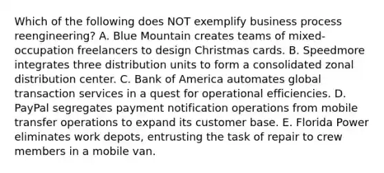 Which of the following does NOT exemplify business process reengineering? A. Blue Mountain creates teams of mixed-occupation freelancers to design Christmas cards. B. Speedmore integrates three distribution units to form a consolidated zonal distribution center. C. Bank of America automates global transaction services in a quest for operational efficiencies. D. PayPal segregates payment notification operations from mobile transfer operations to expand its customer base. E. Florida Power eliminates work depots, entrusting the task of repair to crew members in a mobile van.