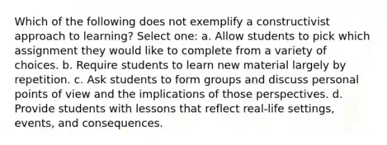 Which of the following does not exemplify a constructivist approach to learning? Select one: a. Allow students to pick which assignment they would like to complete from a variety of choices. b. Require students to learn new material largely by repetition. c. Ask students to form groups and discuss personal points of view and the implications of those perspectives. d. Provide students with lessons that reflect real-life settings, events, and consequences.