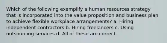 Which of the following exemplify a human resources strategy that is incorporated into the value proposition and business plan to achieve flexible workplace arrangements? a. Hiring independent contractors b. Hiring freelancers c. Using outsourcing services d. All of these are correct.