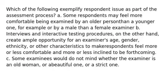 Which of the following exemplify respondent issue as part of the assessment process? a. Some respondents may feel more comfortable being examined by an older personthan a younger one, for example or by a male than a female examiner b. Interviews and interactive testing procedures, on the other hand, create ample opportunity for an examiner's age, gender, ethnicity, or other characteristics to makerespondents feel more or less comfortable and more or less inclined to be forthcoming. c. Some examinees would do not mind whether the examiner is an old woman, or abeautiful one, or a strict one.