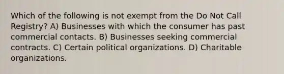 Which of the following is not exempt from the Do Not Call Registry? A) Businesses with which the consumer has past commercial contacts. B) Businesses seeking commercial contracts. C) Certain political organizations. D) Charitable organizations.