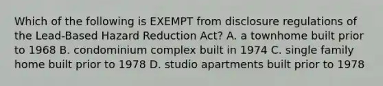 Which of the following is EXEMPT from disclosure regulations of the Lead-Based Hazard Reduction Act? A. a townhome built prior to 1968 B. condominium complex built in 1974 C. single family home built prior to 1978 D. studio apartments built prior to 1978