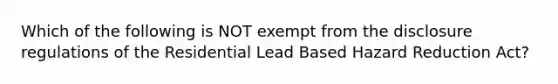 Which of the following is NOT exempt from the disclosure regulations of the Residential Lead Based Hazard Reduction Act?