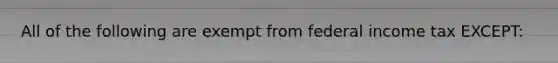 All of the following are exempt from federal income tax EXCEPT: