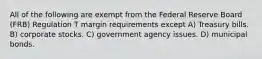 All of the following are exempt from the Federal Reserve Board (FRB) Regulation T margin requirements except A) Treasury bills. B) corporate stocks. C) government agency issues. D) municipal bonds.