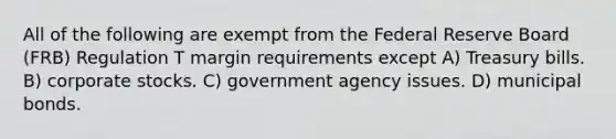 All of the following are exempt from the Federal Reserve Board (FRB) Regulation T margin requirements except A) Treasury bills. B) corporate stocks. C) government agency issues. D) municipal bonds.