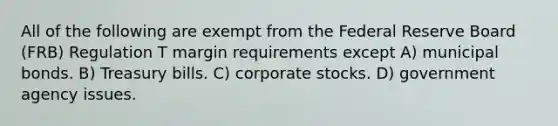 All of the following are exempt from the Federal Reserve Board (FRB) Regulation T margin requirements except A) municipal bonds. B) Treasury bills. C) corporate stocks. D) government agency issues.