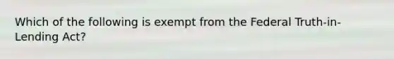 Which of the following is exempt from the Federal Truth-in-Lending Act?