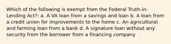 Which of the following is exempt from the Federal Truth-in-Lending Act?: a. A VA loan from a savings and loan b. A loan from a credit union for improvements to the home c. An agricultural and farming loan from a bank d. A signature loan without any security from the borrower from a financing company