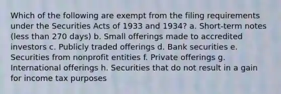 Which of the following are exempt from the filing requirements under the Securities Acts of 1933 and 1934? a. Short-term notes (less than 270 days) b. Small offerings made to accredited investors c. Publicly traded offerings d. Bank securities e. Securities from nonprofit entities f. Private offerings g. International offerings h. Securities that do not result in a gain for income tax purposes