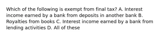 Which of the following is exempt from final tax? A. Interest income earned by a bank from deposits in another bank B. Royalties from books C. Interest income earned by a bank from lending activities D. All of these