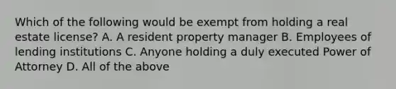 Which of the following would be exempt from holding a real estate license? A. A resident property manager B. Employees of lending institutions C. Anyone holding a duly executed Power of Attorney D. All of the above