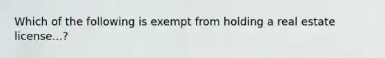 Which of the following is exempt from holding a real estate license...?