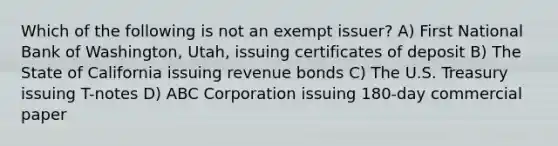 Which of the following is not an exempt issuer? A) First National Bank of Washington, Utah, issuing certificates of deposit B) The State of California issuing revenue bonds C) The U.S. Treasury issuing T-notes D) ABC Corporation issuing 180-day commercial paper