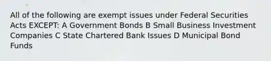 All of the following are exempt issues under Federal Securities Acts EXCEPT: A Government Bonds B Small Business Investment Companies C State Chartered Bank Issues D Municipal Bond Funds