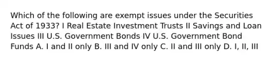 Which of the following are exempt issues under the Securities Act of 1933? I Real Estate Investment Trusts II Savings and Loan Issues III U.S. Government Bonds IV U.S. Government Bond Funds A. I and II only B. III and IV only C. II and III only D. I, II, III