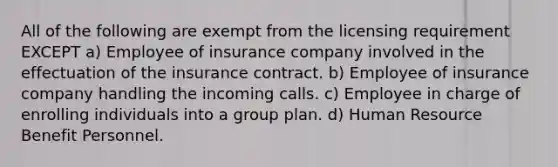 All of the following are exempt from the licensing requirement EXCEPT a) Employee of insurance company involved in the effectuation of the insurance contract. b) Employee of insurance company handling the incoming calls. c) Employee in charge of enrolling individuals into a group plan. d) Human Resource Benefit Personnel.