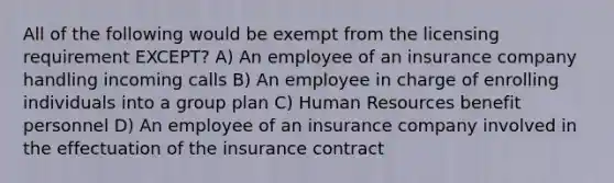 All of the following would be exempt from the licensing requirement EXCEPT? A) An employee of an insurance company handling incoming calls B) An employee in charge of enrolling individuals into a group plan C) Human Resources benefit personnel D) An employee of an insurance company involved in the effectuation of the insurance contract