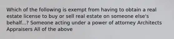 Which of the following is exempt from having to obtain a real estate license to buy or sell real estate on someone else's behalf...? Someone acting under a power of attorney Architects Appraisers All of the above