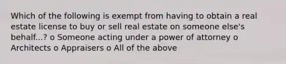 Which of the following is exempt from having to obtain a real estate license to buy or sell real estate on someone else's behalf...? o Someone acting under a power of attorney o Architects o Appraisers o All of the above