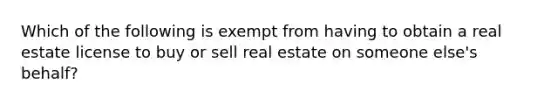 Which of the following is exempt from having to obtain a real estate license to buy or sell real estate on someone else's behalf?