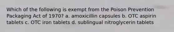 Which of the following is exempt from the Poison Prevention Packaging Act of 1970? a. amoxicillin capsules b. OTC aspirin tablets c. OTC iron tablets d. sublingual nitroglycerin tablets