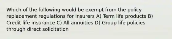 Which of the following would be exempt from the policy replacement regulations for insurers A) Term life products B) Credit life insurance C) All annuities D) Group life policies through direct solicitation