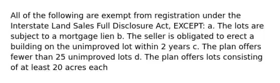 All of the following are exempt from registration under the Interstate Land Sales Full Disclosure Act, EXCEPT: a. The lots are subject to a mortgage lien b. The seller is obligated to erect a building on the unimproved lot within 2 years c. The plan offers fewer than 25 unimproved lots d. The plan offers lots consisting of at least 20 acres each