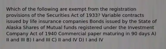 Which of the following are exempt from the registration provisions of the Securities Act of 1933? Variable contracts issued by life insurance companies Bonds issued by the State of Alaska Shares of Mutual funds registered under the Investment Company Act of 1940 Commercial paper maturing in 90 days A) II and III B) I and III C) II and IV D) I and IV