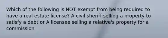 Which of the following is NOT exempt from being required to have a real estate license? A civil sheriff selling a property to satisfy a debt or A licensee selling a relative's property for a commission