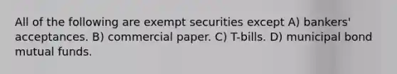 All of the following are exempt securities except A) bankers' acceptances. B) commercial paper. C) T-bills. D) municipal bond mutual funds.