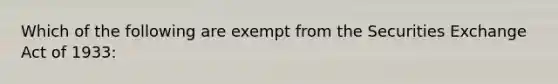 Which of the following are exempt from the Securities Exchange Act of 1933: