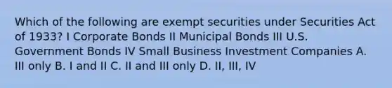 Which of the following are exempt securities under Securities Act of 1933? I Corporate Bonds II Municipal Bonds III U.S. Government Bonds IV Small Business Investment Companies A. III only B. I and II C. II and III only D. II, III, IV