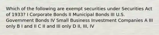 Which of the following are exempt securities under Securities Act of 1933? I Corporate Bonds II Municipal Bonds III U.S. Government Bonds IV Small Business Investment Companies A III only B I and II C II and III only D II, III, IV