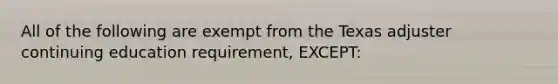 All of the following are exempt from the Texas adjuster continuing education requirement, EXCEPT: