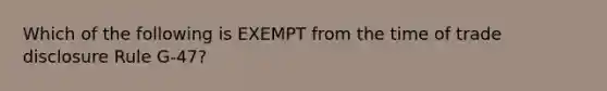 Which of the following is EXEMPT from the time of trade disclosure Rule G-47?