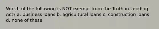 Which of the following is NOT exempt from the Truth in Lending Act? a. business loans b. agricultural loans c. construction loans d. none of these