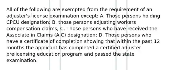 All of the following are exempted from the requirement of an adjuster's license examination except: A. Those persons holding CPCU designation; B. those persons adjusting workers compensation claims; C. Those persons who have received the Associate in Claims (AIC) designation; D. Those persons who have a certificate of completion showing that within the past 12 months the applicant has completed a certified adjuster prelicensing education program and passed the state examination.